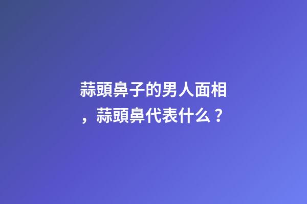 蒜頭鼻子的男人面相，蒜頭鼻代表什么？
